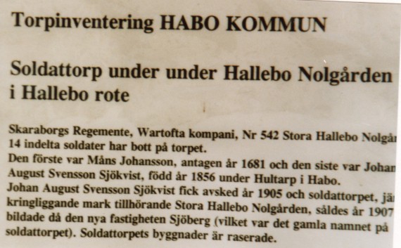 Soldattorpet Hallebo nr 542. - Skaraborgs regemente, Wartofta kompani, Nr 542 Stora Hallebo Nolg&aring;rden.
14 soldater har bott p&aring; torpet. Den f&ouml;rste var M&aring;ns Johansson, antagen &aring;r 1681 och den siste Johan August
Svensson Sj&ouml;kvist, f&ouml;dd 1856 under Hultarp i Habo. Johan August Svensson Sj&ouml;kvist fick avsked &aring;r 1905
och torpet j&auml;mte kringliddande mark tillh&ouml;rande Stora Hallebo och s&aring;ldes 1907 d&aring; bildade den nya
fastigheten Sj&ouml;berg (vilket var det gamla namnet p&aring; soldattorpet). Soldattorpets byggnader &auml;r raserade. /Hall/